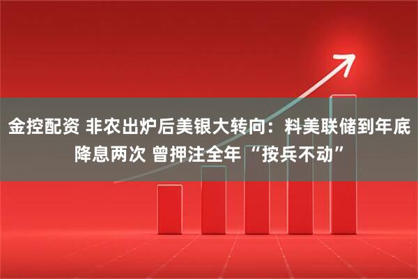 金控配资 非农出炉后美银大转向：料美联储到年底降息两次 曾押注全年 “按兵不动”
