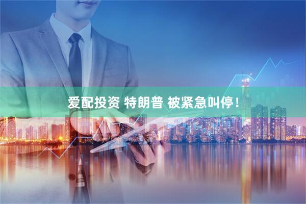 爱配投资 特朗普 被紧急叫停！