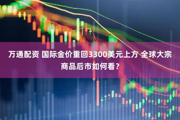 万通配资 国际金价重回3300美元上方 全球大宗商品后市如何看？