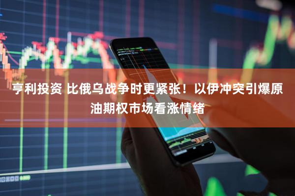 亨利投资 比俄乌战争时更紧张！以伊冲突引爆原油期权市场看涨情绪