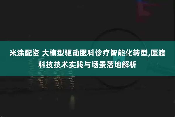 米涂配资 大模型驱动眼科诊疗智能化转型,医渡科技技术实践与场景落地解析