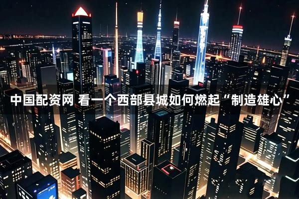中国配资网 看一个西部县城如何燃起“制造雄心”