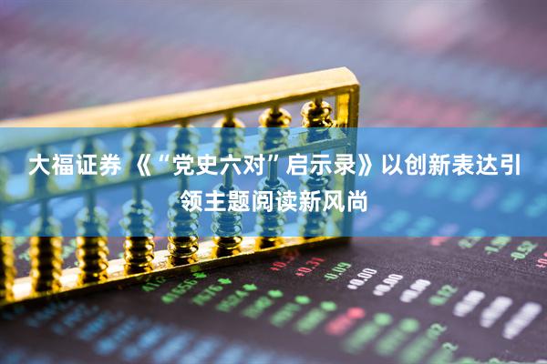 大福证券 《“党史六对”启示录》以创新表达引领主题阅读新风尚