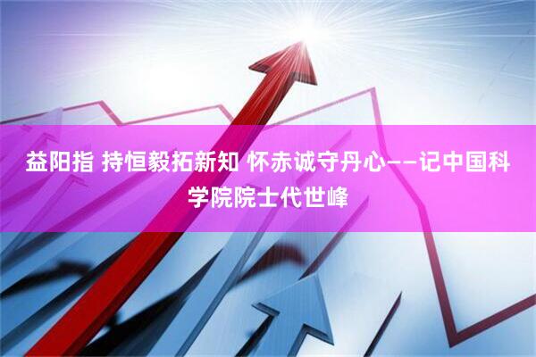 益阳指 持恒毅拓新知 怀赤诚守丹心——记中国科学院院士代世峰