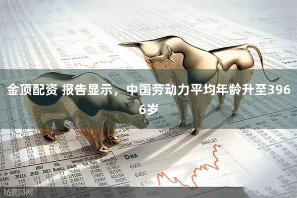 金顶配资 报告显示，中国劳动力平均年龄升至3966岁