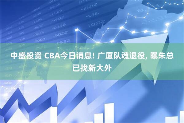中盛投资 CBA今日消息! 广厦队魂退役, 曝朱总已找新大外