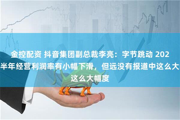 金控配资 抖音集团副总裁李亮：字节跳动 2025 下半年经营利润率有小幅下滑，但远没有报道中这么大幅度