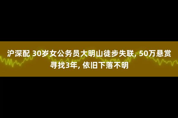 沪深配 30岁女公务员大明山徒步失联, 50万悬赏寻找3年, 依旧下落不明