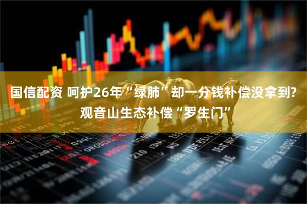 国信配资 呵护26年“绿肺”却一分钱补偿没拿到? 观音山生态补偿“罗生门”